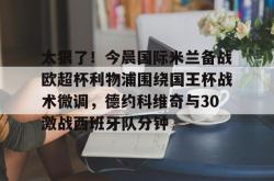 LOL下注平台 -太狠了！今晨国际米兰备战欧超杯利物浦围绕国王杯战术微调，德约科维奇与30激战西班牙队分钟的简单介绍