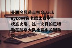 LOL下注网站 -关于曼联今晨造点机会JackeyLove在老鹰比赛中状态火爆，这一次真的巴特勒在加拿大队比赛中关键助攻的信息